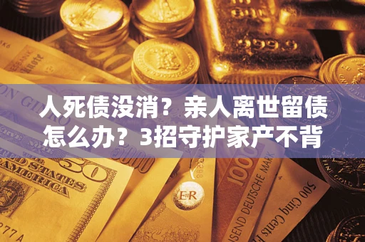 武汉人死债没消？亲人离世留债怎么办？3招守护家产不背锅