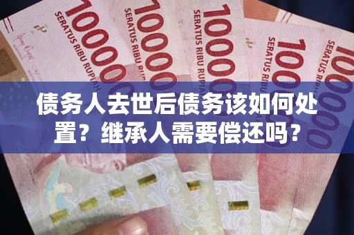 武汉债务人去世后债务该如何处置？继承人需要偿还吗？