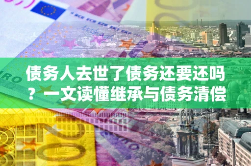 武汉债务人去世了债务还要还吗？一文读懂继承与债务清偿