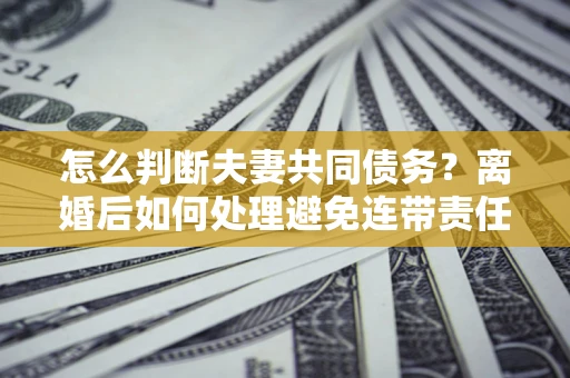 武汉怎么判断夫妻共同债务？离婚后如何处理避免连带责任？